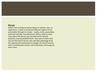 Kavya Rather than writing my essays about an activity, class, or experience, I chose to showcase different aspects of my personality through my essays -- quirky, nerdy, passionate, and hard working. The admissions officers want to learn more about the person you are behind the awards, positions, and accomplishments. They want to learn that you are the kind of person who will take advantage of all the opportunities presented at college, the kind of person who is intellectually curious, self-motivated, and hungry to learn more. 