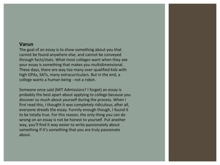 Varun The goal of an essay is to show something about you that cannot be found anywhere else, and cannot be conveyed through facts/stats. What most colleges want when they see your essay is something that makes you multidimensional. These days, there are way too many over-qualified kids with high GPAs, SATs, many extracurriculars. But in the end, a college wants a human being - not a robot. Someone once said (MIT Admissions? I forget) an essay is probably the best apart about applying to college because you discover so much about yourself during the process. When I first read this, I thought it was completely ridiculous; after all, everyone dreads the essay. Funnily enough though, I found it to be totally true. For this reason, the only thing you can do wrong on an essay is not be honest to yourself. Put another way, you’ll find it way easier to write passionately about something if it’s something that you are truly passionate about. 