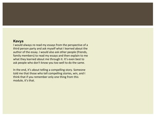 Kavya I would always re-read my essays from the perspective of a third person party and ask myself what I learned about the author of the essay. I would also ask other people (friends, family members) to read my essays and then explain to me what they learned about me through it. It’s even best to ask people who don’t know you too well to do the same. In the end, it’s about telling a compelling story. Someone told me that those who tell compelling stories, win, and I think that if you remember only one thing from this module, it’s that. 