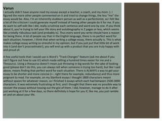 Varun I actually didn’t have anyone read my essays except a teacher, a coach, and my mom :). I figured the more other people commented on it and tried to change things, the less “me” the essay would be. Also, I’m an inherently stubborn person as well as a perfectionist, so I felt like a lot of the criticism I could generate myself instead of having other people do it for me. If you do want to self-edit like I did, really scrutinize each sentence and word one by one. If you think about it, you’re trying to tell your life story and autobiography in 2 pages or less, which seems like a totally ridiculous task (and probably is). Thus every word you write should have a reason for being there. A lot of people say that in the English language, there is no perfect word for each situation; however, I think that when writing a college essay, there actually is. This is what makes college essay writing so stressful in my opinion, but if you just put that little bit of work into it (and don’t procrastinate!), you will end up with a product that you are truly happy with and proud of.  A few useful tools that I would use is Word’s “Track Changes” feature (ask me about if you can’t figure out how to use it!) which made editing a hundred times easier for me and a Thesaurus. Using a thesaurus doesn’t mean just throwing in big words for the sake of looking good (please don’t do this, you can always tell when someone is trying too hard), but like I said above, means finding that perfect word for each situation. There is ALWAYS a way to get your essay to be shorter and more concise (<-- right there for example, redundancy) and thus more poignant to read. For example, on my Stanford essays I thought 1800 characters meant without spaces for whatever reason, so I finished 3 essays which each had between 2500-3000 characters. It was extremely frustrating at first, and I thought that there was no possible way to recover the essays without tossing out the gist of them. I did, however, manage to do it after just working at it for a few days, so there definitely is hope for you if, like me, you just ramble on and on about your life. 