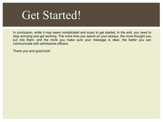 In conclusion, while it may seem complicated and scary to get started, in the end, you need to stop worrying and get working. The more time you spend on your essays, the more thought you put into them, and the more you make sure your message is clear, the better you can communicate with admissions officers.  Thank you and good luck! Get Started! 