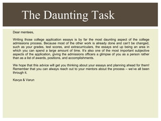 Dear mentees, Writing those college application essays is by far the most daunting aspect of the college admissions process. Because most of the other work is already done and can’t be changed, such as your grades, test scores, and extracurriculars, the essays end up being an area in which you can spend a large amount of time. It’s also one of the most important subjective aspects of the application, giving the admissions officers a glimpse of you as a person rather than as a list of awards, positions, and accomplishments. We hope that this advice will get you thinking about your essays and planning ahead for them! Remember that you can always reach out to your mentors about the process – we’ve all been through it. Kavya & Varun The Daunting Task 