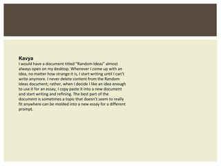 Kavya I would have a document titled “Random Ideas” almost always open on my desktop. Whenever I come up with an idea, no matter how strange it is, I start writing until I can’t write anymore. I never delete content from the Random Ideas document; rather, when I decide I like an idea enough to use it for an essay, I copy paste it into a new document and start writing and refining. The best part of the document is sometimes a topic that doesn’t seem to really fit anywhere can be molded into a new essay for a different prompt. 