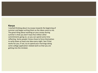 Kavya I started thinking about my essays towards the beginning of summer and began writing them as the ideas came to me. The great thing about working on your essays during summer is that you don’t have five million other commitments going on, so you can spend some time reflecting. Some people I know chose to force themselves to write down at least one idea every night. See if that works for you; if not, try to spend your mornings doing some college application related work so that you are getting into the mindset. 