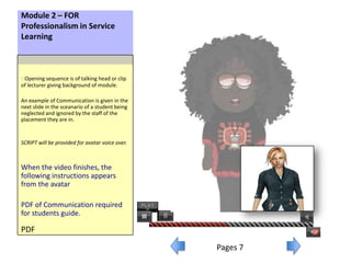 Module 2 – FOR
Professionalism in Service
Learning



oOpening sequence is of talking head or clip
of lecturer giving background of module.

An example of Communication is given in the
next slide in the sceanario of a student being
neglected and ignored by the staff of the
placement they are in.


SCRIPT will be provided for avatar voice over.



When the video finishes, the
following instructions appears
from the avatar

PDF of Communication required
for students guide.

PDF

                                                 Pages 7
 