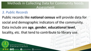 Methods in Collecting Data for Community Needs
Assessment
3. Public Records
Public records like national census will provide data for
social and demographic indicators of the community.
Data include are age, gender, educational level,
locality, etc. that tend to contribute to library use.
 