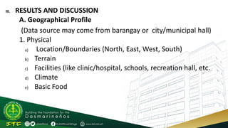III. RESULTS AND DISCUSSION
A. Geographical Profile
(Data source may come from barangay or city/municipal hall)
1. Physical
a) Location/Boundaries (North, East, West, South)
b) Terrain
c) Facilities (like clinic/hospital, schools, recreation hall, etc.
d) Climate
e) Basic Food
 