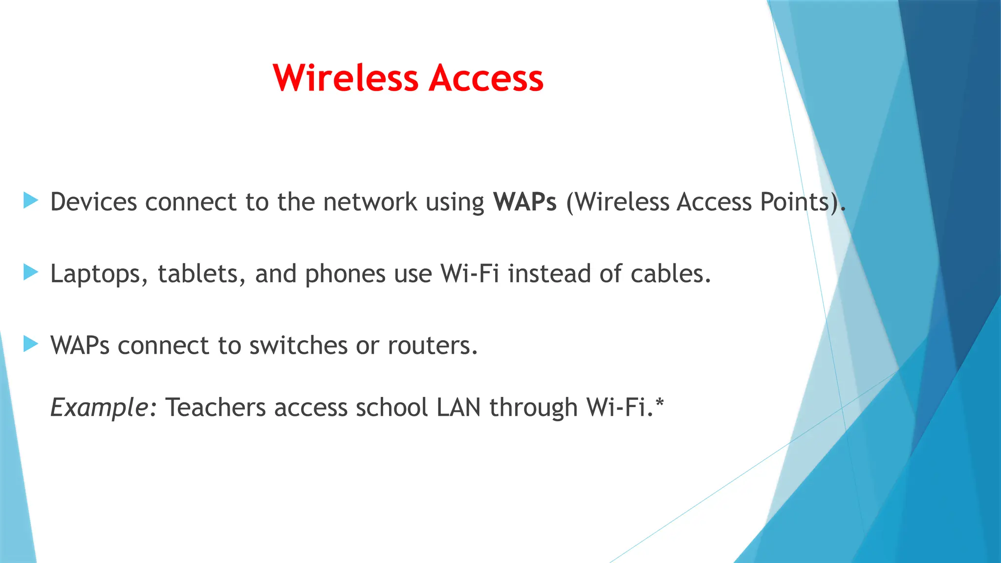 Wireless Access
 Devices connect to the network using WAPs (Wireless Access Points).
 Laptops, tablets, and phones use Wi-Fi instead of cables.
 WAPs connect to switches or routers.
Example: Teachers access school LAN through Wi-Fi.*
 