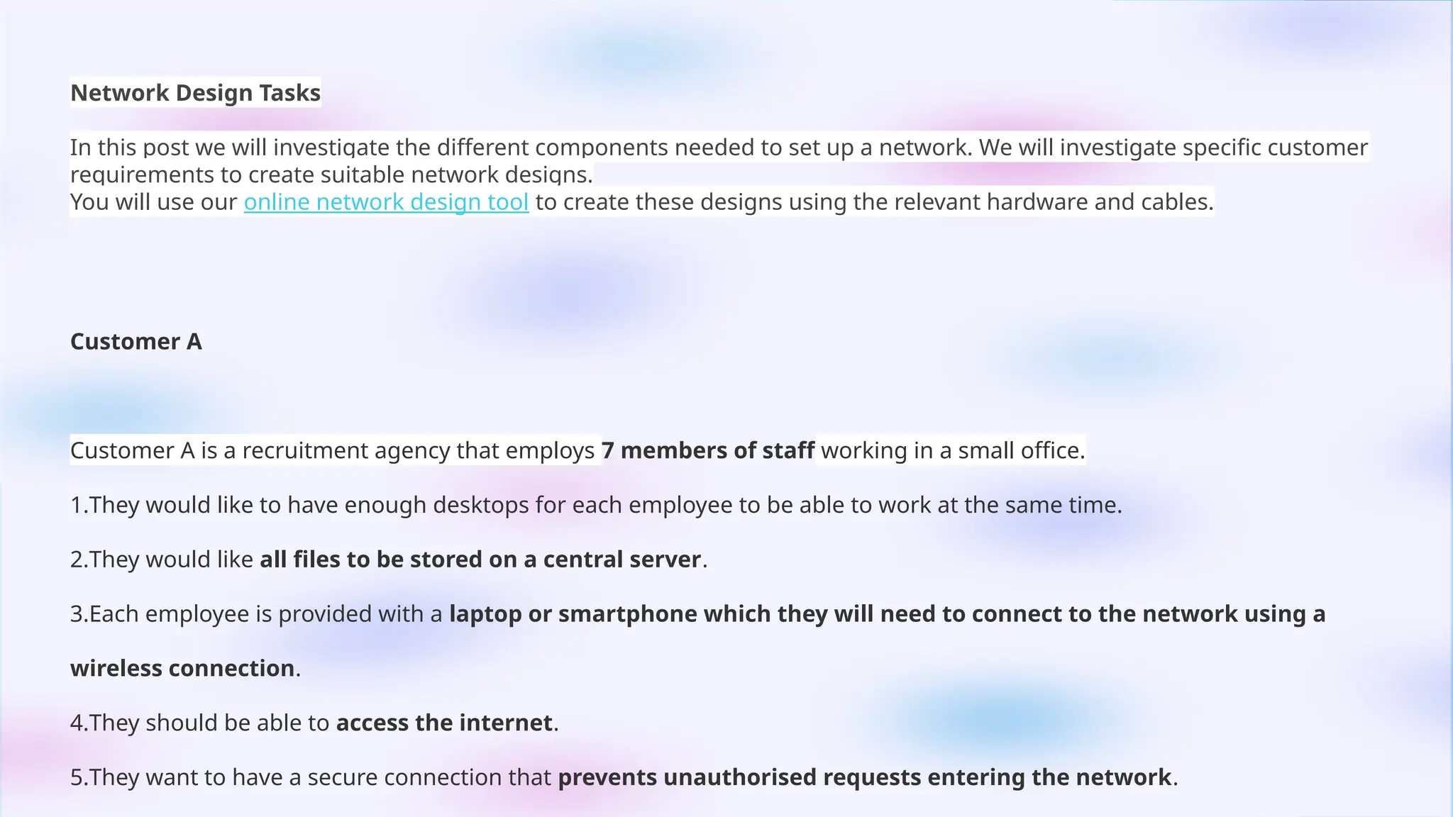 Network Design Tasks
In this post we will investigate the different components needed to set up a network. We will investigate specific customer
requirements to create suitable network designs.
You will use our online network design tool to create these designs using the relevant hardware and cables.
Customer A
Customer A is a recruitment agency that employs 7 members of staff working in a small office.
1.They would like to have enough desktops for each employee to be able to work at the same time.
2.They would like all files to be stored on a central server.
3.Each employee is provided with a laptop or smartphone which they will need to connect to the network using a
wireless connection.
4.They should be able to access the internet.
5.They want to have a secure connection that prevents unauthorised requests entering the network.
 
