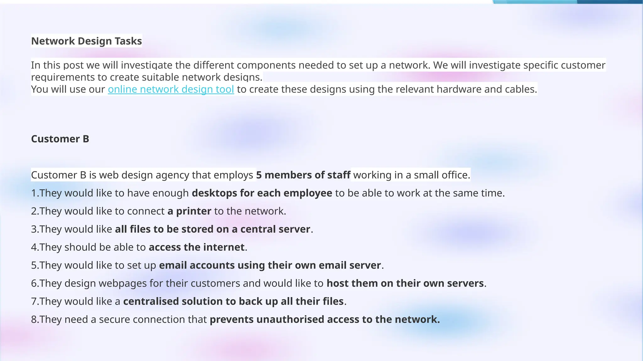 Network Design Tasks
In this post we will investigate the different components needed to set up a network. We will investigate specific customer
requirements to create suitable network designs.
You will use our online network design tool to create these designs using the relevant hardware and cables.
Customer B
Customer B is web design agency that employs 5 members of staff working in a small office.
1.They would like to have enough desktops for each employee to be able to work at the same time.
2.They would like to connect a printer to the network.
3.They would like all files to be stored on a central server.
4.They should be able to access the internet.
5.They would like to set up email accounts using their own email server.
6.They design webpages for their customers and would like to host them on their own servers.
7.They would like a centralised solution to back up all their files.
8.They need a secure connection that prevents unauthorised access to the network.
 