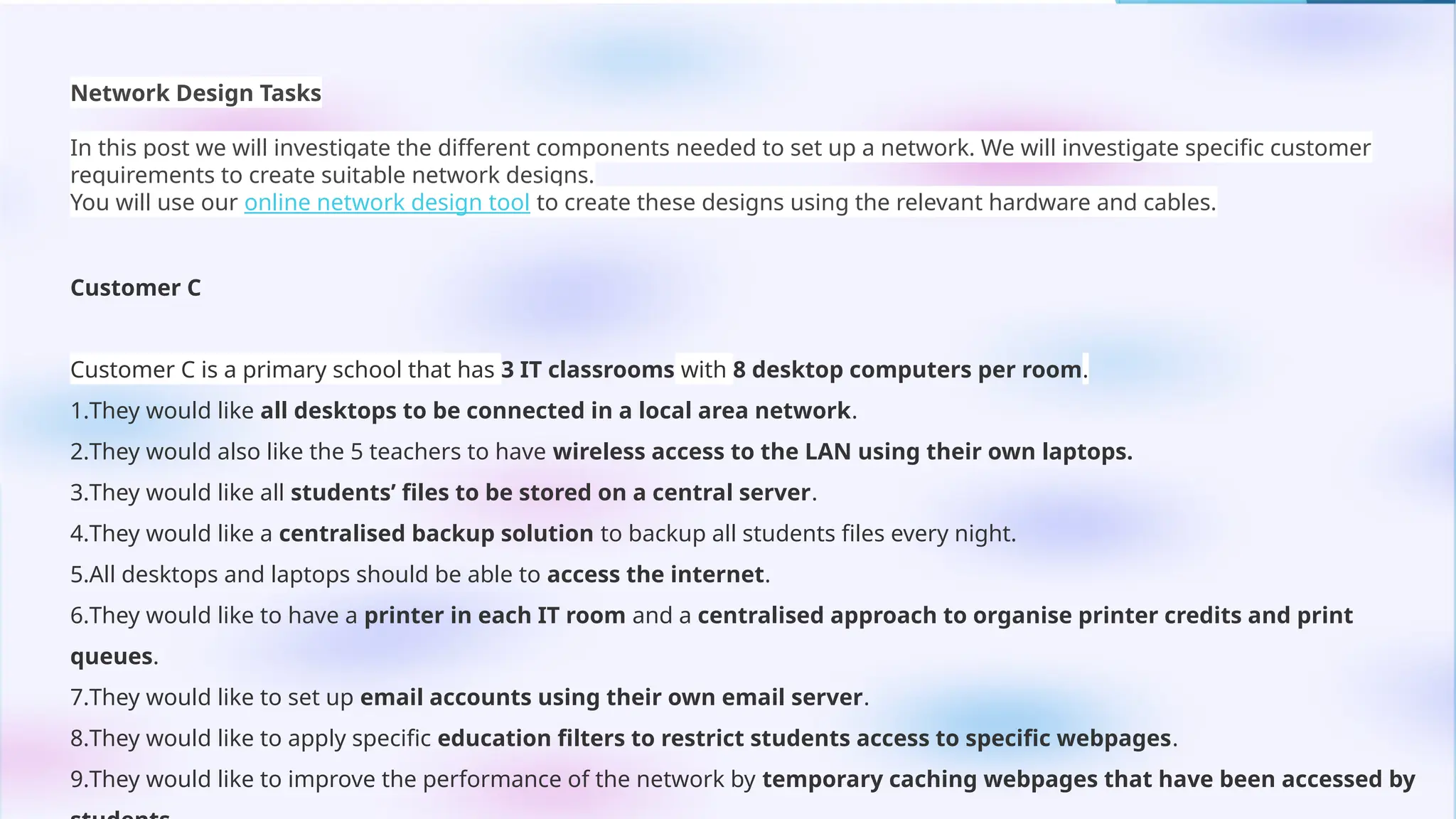 Network Design Tasks
In this post we will investigate the different components needed to set up a network. We will investigate specific customer
requirements to create suitable network designs.
You will use our online network design tool to create these designs using the relevant hardware and cables.
Customer C
Customer C is a primary school that has 3 IT classrooms with 8 desktop computers per room.
1.They would like all desktops to be connected in a local area network.
2.They would also like the 5 teachers to have wireless access to the LAN using their own laptops.
3.They would like all students’ files to be stored on a central server.
4.They would like a centralised backup solution to backup all students files every night.
5.All desktops and laptops should be able to access the internet.
6.They would like to have a printer in each IT room and a centralised approach to organise printer credits and print
queues.
7.They would like to set up email accounts using their own email server.
8.They would like to apply specific education filters to restrict students access to specific webpages.
9.They would like to improve the performance of the network by temporary caching webpages that have been accessed by
 