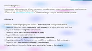 Network Design Tasks
In this post we will investigate the different components needed to set up a network. We will investigate specific customer
requirements to create suitable network designs.
You will use our online network design tool to create these designs using the relevant hardware and cables.
Customer B
Customer B is web design agency that employs 5 members of staff working in a small office.
1.They would like to have enough desktops for each employee to be able to work at the same time.
2.They would like to connect a printer to the network.
3.They would like all files to be stored on a central server.
4.They should be able to access the internet.
5.They would like to set up email accounts using their own email server.
6.They design webpages for their customers and would like to host them on their own servers.
7.They would like a centralised solution to back up all their files.
8.They need a secure connection that prevents unauthorised access to the network.
 
