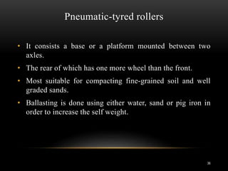 Pneumatic-tyred rollers
• It consists a base or a platform mounted between two
axles.
• The rear of which has one more wheel than the front.
• Most suitable for compacting fine-grained soil and well
graded sands.
• Ballasting is done using either water, sand or pig iron in
order to increase the self weight.
36
 