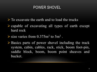 POWER SHOVEL
 To excavate the earth and to load the trucks
 capable of excavating all types of earth except
hard rock
 size varies from 0.375m3 to 5m3 .
 Basics parts of power shovel including the track
system, cabin, cables, rack, stick, boom foot-pin,
saddle block, boom, boom point sheaves and
bucket.
6
 