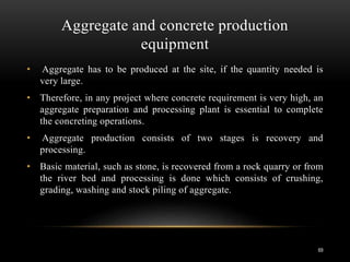 Aggregate and concrete production
equipment
• Aggregate has to be produced at the site, if the quantity needed is
very large.
• Therefore, in any project where concrete requirement is very high, an
aggregate preparation and processing plant is essential to complete
the concreting operations.
• Aggregate production consists of two stages is recovery and
processing.
• Basic material, such as stone, is recovered from a rock quarry or from
the river bed and processing is done which consists of crushing,
grading, washing and stock piling of aggregate.
69
 