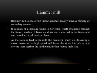 Hammer mill
• Hammer mill is one of the impact crushers mostly used as primary or
secondary crusher.
• It consists of a housing frame, a horizontal shaft extending through
the frame, number of frames and hammers attached to the frame and
one more hard steel breaker plates.
• As the stone is feed to the mill, the hammers, which are driven by a
motor, move at the high speed and brake the stone into pieces and
driving them against the hard plate, further reduce their size.
79
 