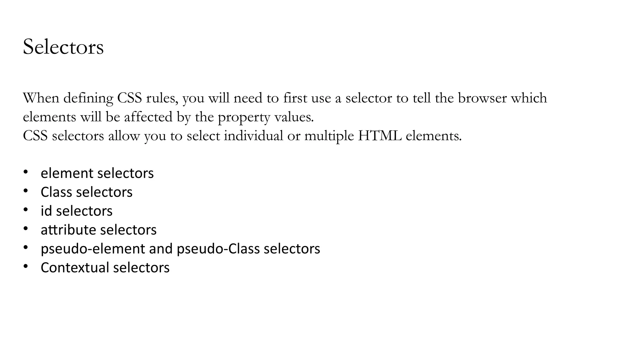 Selectors
When defining CSS rules, you will need to first use a selector to tell the browser which
elements will be affected by the property values.
CSS selectors allow you to select individual or multiple HTML elements.
• element selectors
• Class selectors
• id selectors
• attribute selectors
• pseudo-element and pseudo-Class selectors
• Contextual selectors
 