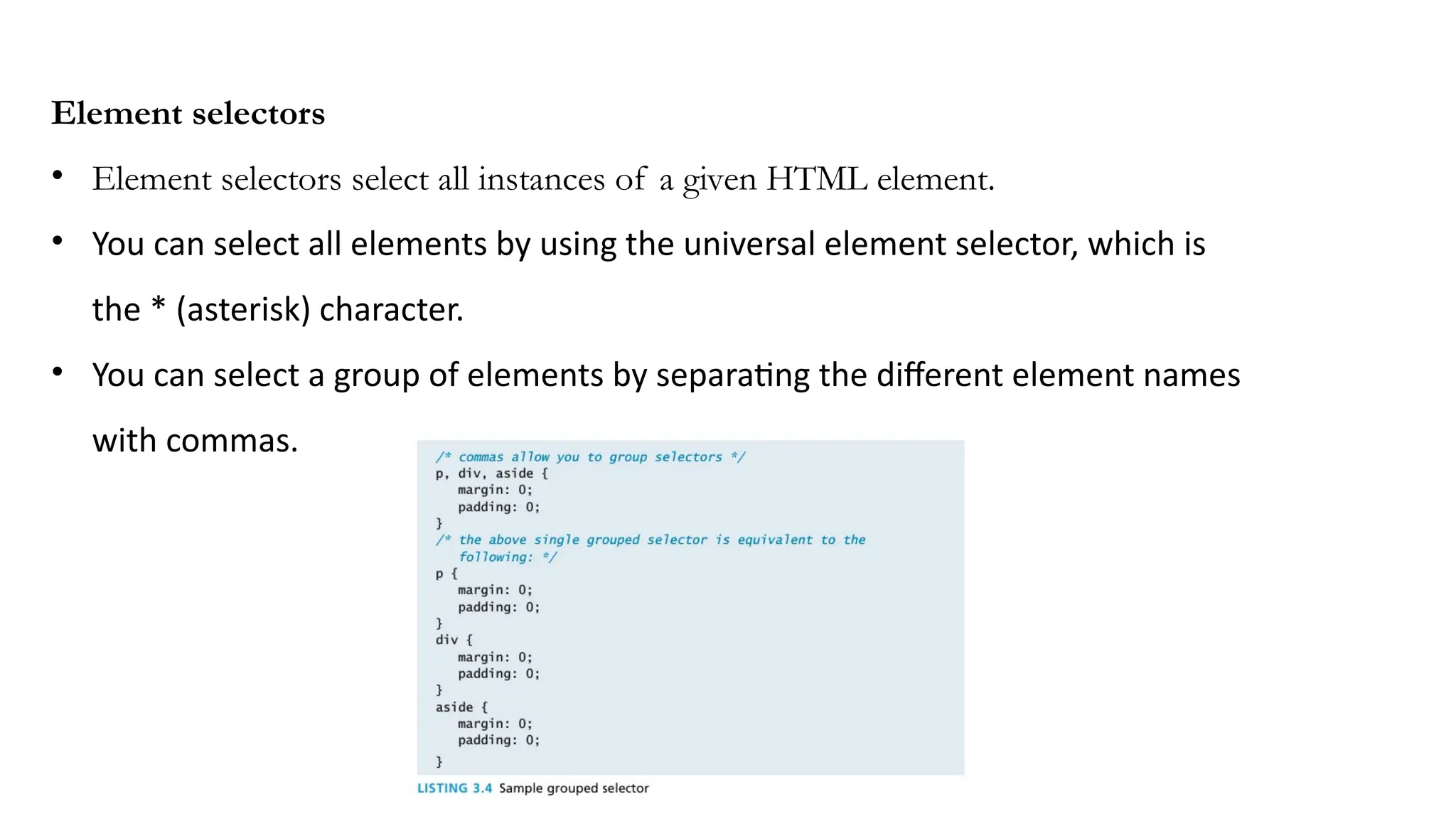 Element selectors
• Element selectors select all instances of a given HTML element.
• You can select all elements by using the universal element selector, which is
the * (asterisk) character.
• You can select a group of elements by separating the different element names
with commas.
 