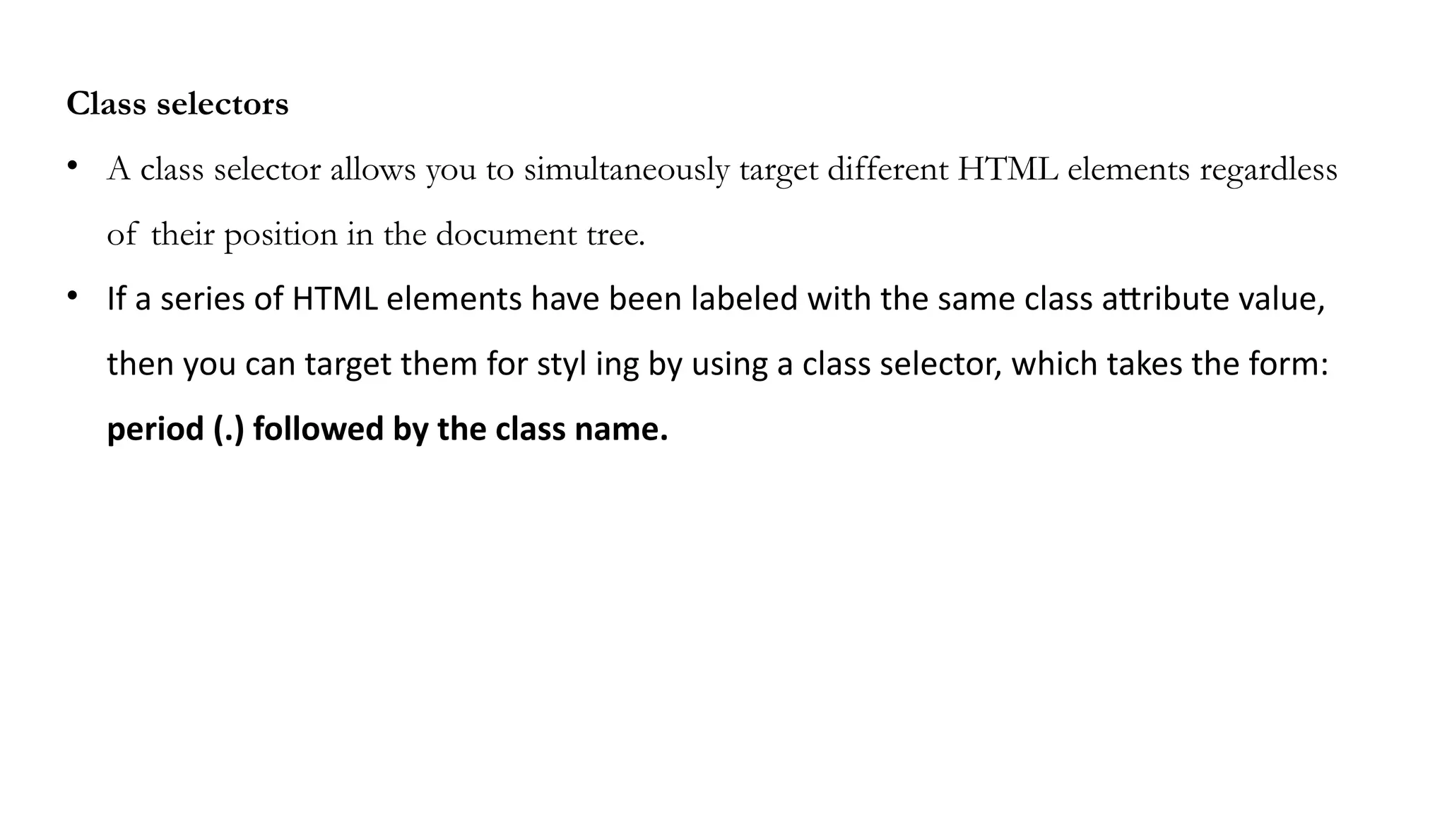 Class selectors
• A class selector allows you to simultaneously target different HTML elements regardless
of their position in the document tree.
• If a series of HTML elements have been labeled with the same class attribute value,
then you can target them for styl ing by using a class selector, which takes the form:
period (.) followed by the class name.
 