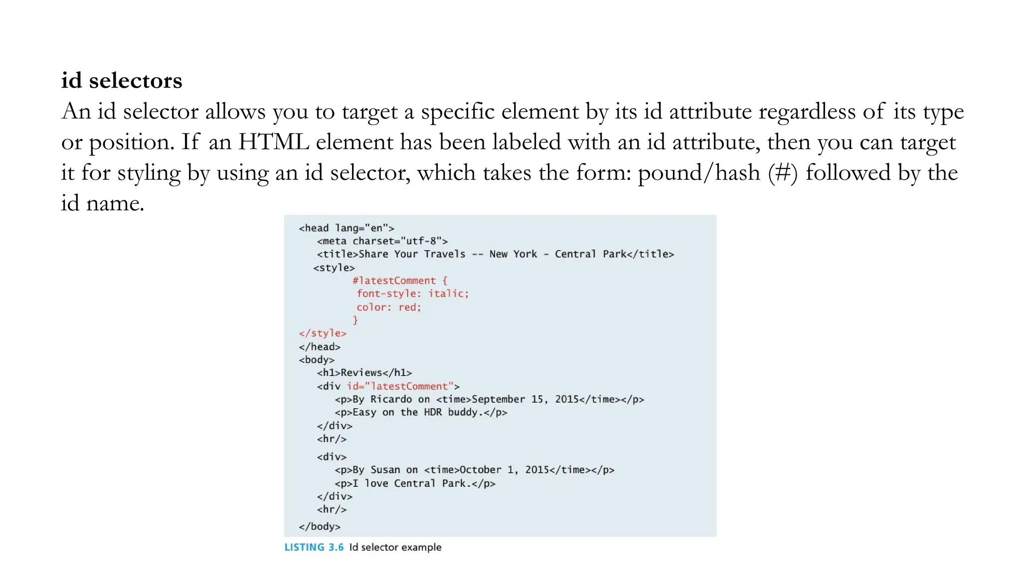 id selectors
An id selector allows you to target a specific element by its id attribute regardless of its type
or position. If an HTML element has been labeled with an id attribute, then you can target
it for styling by using an id selector, which takes the form: pound/hash (#) followed by the
id name.
 