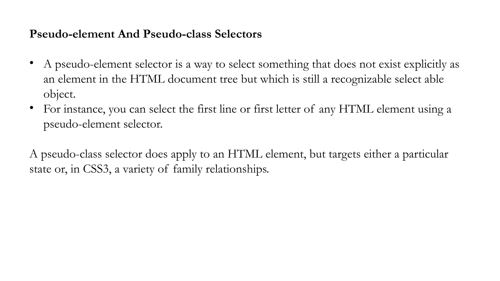 Pseudo-element And Pseudo-class Selectors
• A pseudo-element selector is a way to select something that does not exist explicitly as
an element in the HTML document tree but which is still a recognizable select able
object.
• For instance, you can select the first line or first letter of any HTML element using a
pseudo-element selector.
A pseudo-class selector does apply to an HTML element, but targets either a particular
state or, in CSS3, a variety of family relationships.
 