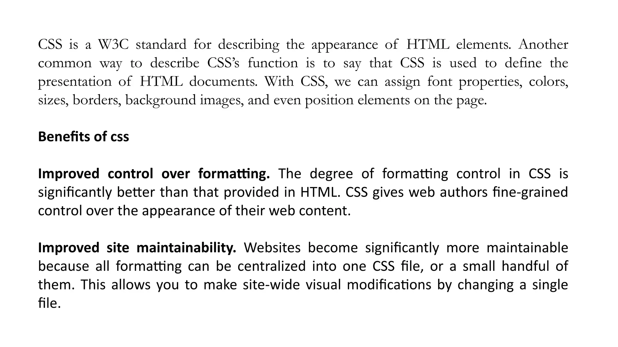 CSS is a W3C standard for describing the appearance of HTML elements. Another
common way to describe CSS’s function is to say that CSS is used to define the
presentation of HTML documents. With CSS, we can assign font properties, colors,
sizes, borders, background images, and even position elements on the page.
Benefits of css
Improved control over formatting. The degree of formatting control in CSS is
significantly better than that provided in HTML. CSS gives web authors fine-grained
control over the appearance of their web content.
Improved site maintainability. Websites become significantly more maintainable
because all formatting can be centralized into one CSS file, or a small handful of
them. This allows you to make site-wide visual modifications by changing a single
file.
 