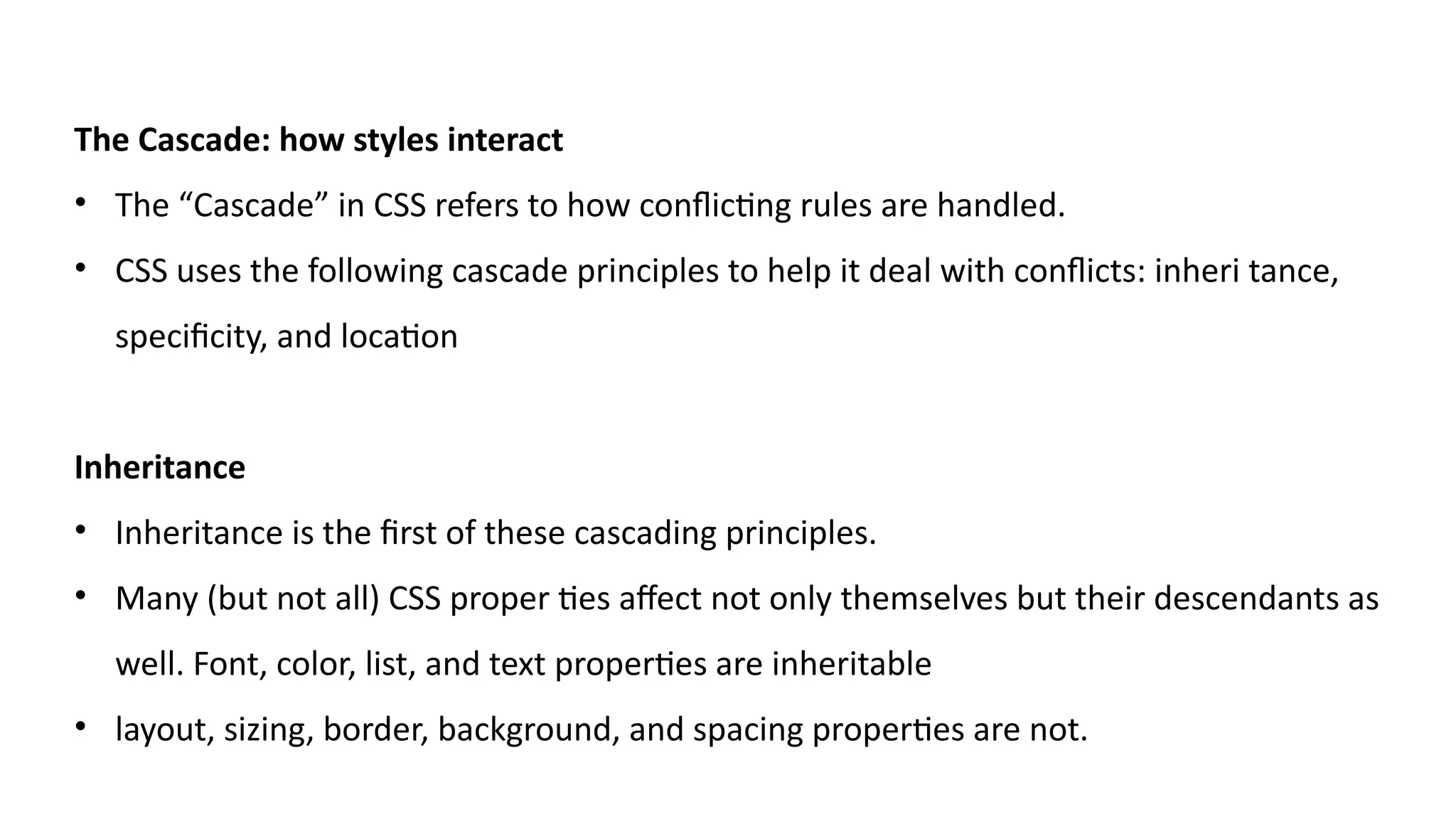 The Cascade: how styles interact
• The “Cascade” in CSS refers to how conflicting rules are handled.
• CSS uses the following cascade principles to help it deal with conflicts: inheri tance,
specificity, and location
Inheritance
• Inheritance is the first of these cascading principles.
• Many (but not all) CSS proper ties affect not only themselves but their descendants as
well. Font, color, list, and text properties are inheritable
• layout, sizing, border, background, and spacing properties are not.
 
