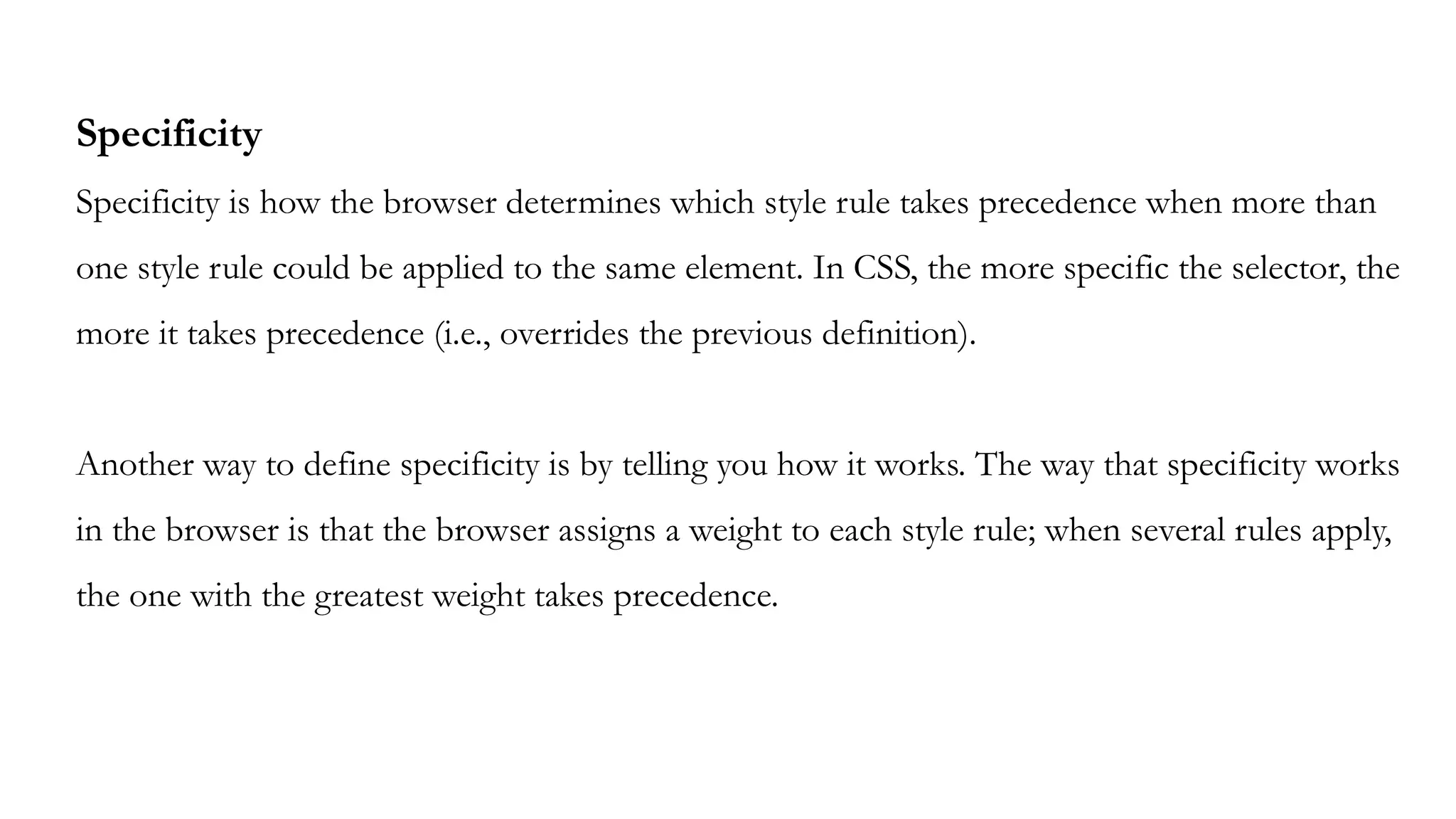 Specificity
Specificity is how the browser determines which style rule takes precedence when more than
one style rule could be applied to the same element. In CSS, the more specific the selector, the
more it takes precedence (i.e., overrides the previous definition).
Another way to define specificity is by telling you how it works. The way that specificity works
in the browser is that the browser assigns a weight to each style rule; when several rules apply,
the one with the greatest weight takes precedence.
 