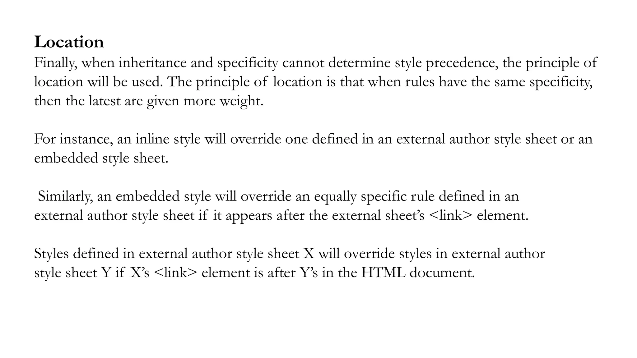 Location
Finally, when inheritance and specificity cannot determine style precedence, the principle of
location will be used. The principle of location is that when rules have the same specificity,
then the latest are given more weight.
For instance, an inline style will override one defined in an external author style sheet or an
embedded style sheet.
Similarly, an embedded style will override an equally specific rule defined in an
external author style sheet if it appears after the external sheet’s <link> element.
Styles defined in external author style sheet X will override styles in external author
style sheet Y if X’s <link> element is after Y’s in the HTML document.
 