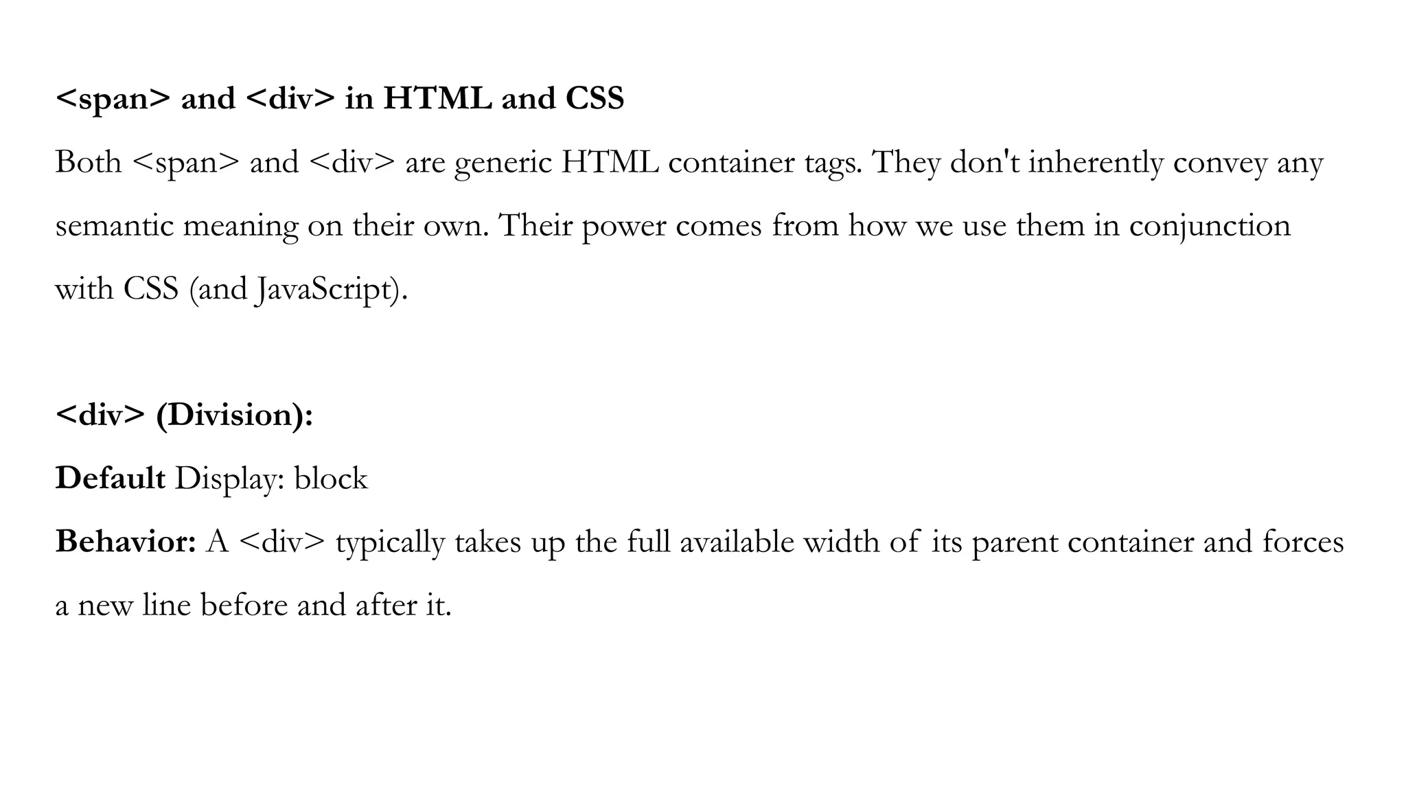 <span> and <div> in HTML and CSS
Both <span> and <div> are generic HTML container tags. They don't inherently convey any
semantic meaning on their own. Their power comes from how we use them in conjunction
with CSS (and JavaScript).
<div> (Division):
Default Display: block
Behavior: A <div> typically takes up the full available width of its parent container and forces
a new line before and after it.
 
