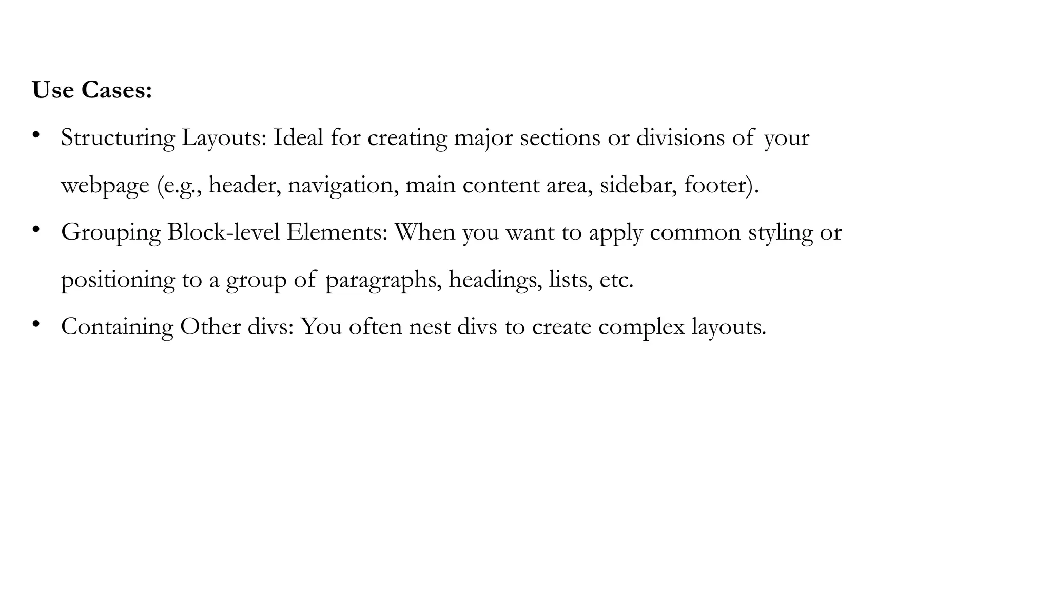 Use Cases:
• Structuring Layouts: Ideal for creating major sections or divisions of your
webpage (e.g., header, navigation, main content area, sidebar, footer).
• Grouping Block-level Elements: When you want to apply common styling or
positioning to a group of paragraphs, headings, lists, etc.
• Containing Other divs: You often nest divs to create complex layouts.
 