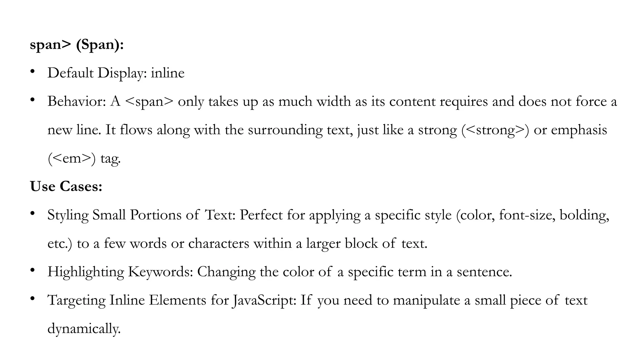 span> (Span):
• Default Display: inline
• Behavior: A <span> only takes up as much width as its content requires and does not force a
new line. It flows along with the surrounding text, just like a strong (<strong>) or emphasis
(<em>) tag.
Use Cases:
• Styling Small Portions of Text: Perfect for applying a specific style (color, font-size, bolding,
etc.) to a few words or characters within a larger block of text.
• Highlighting Keywords: Changing the color of a specific term in a sentence.
• Targeting Inline Elements for JavaScript: If you need to manipulate a small piece of text
dynamically.
 