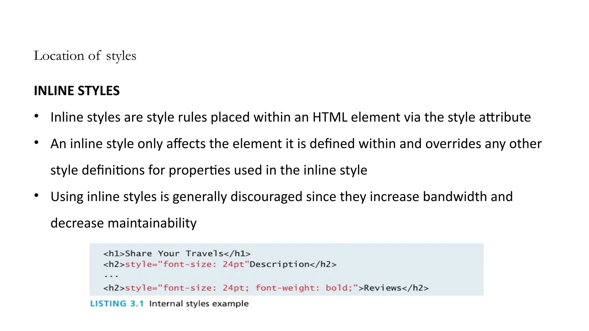Location of styles
INLINE STYLES
• Inline styles are style rules placed within an HTML element via the style attribute
• An inline style only affects the element it is defined within and overrides any other
style definitions for properties used in the inline style
• Using inline styles is generally discouraged since they increase bandwidth and
decrease maintainability
 