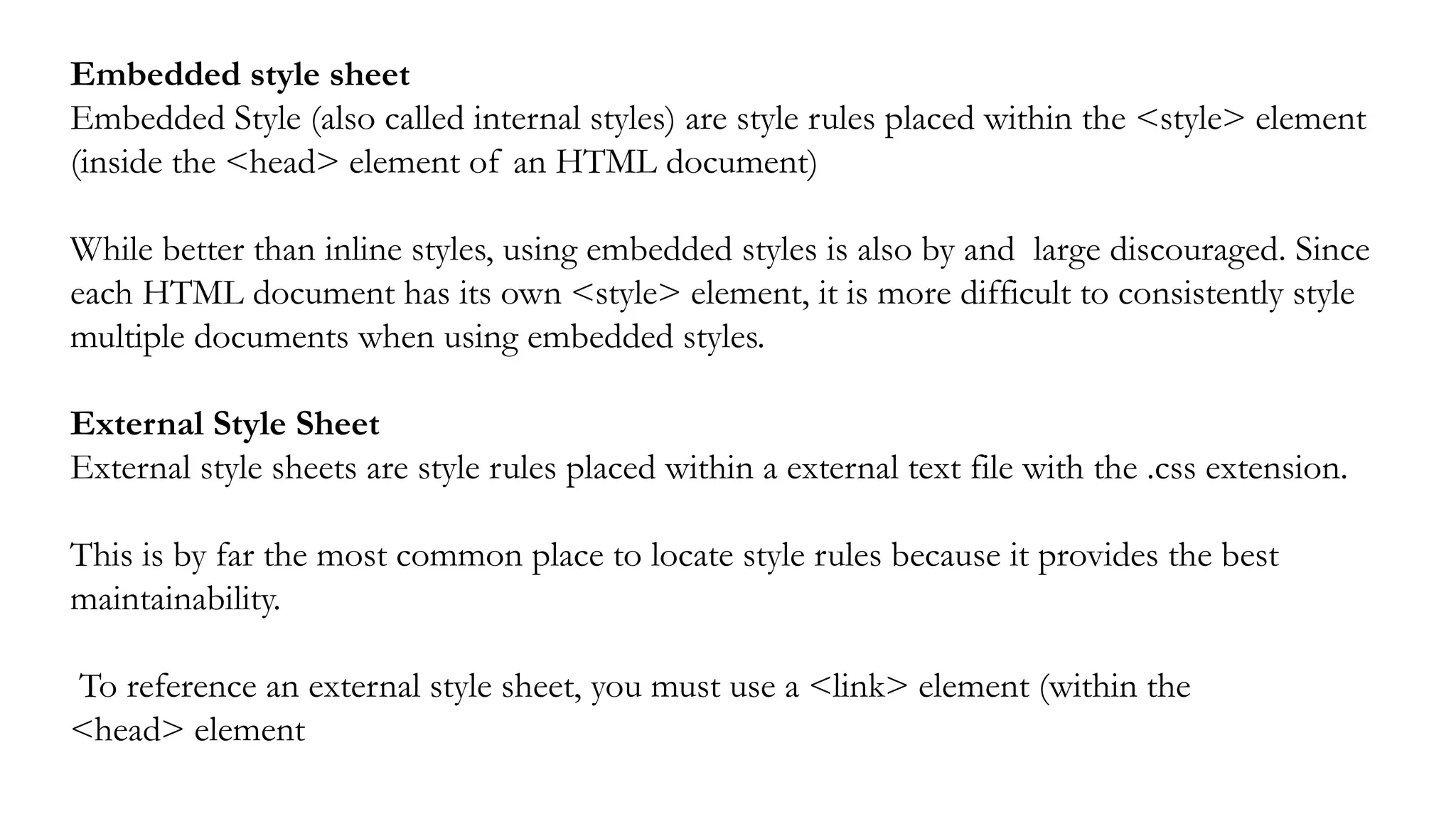Embedded style sheet
Embedded Style (also called internal styles) are style rules placed within the <style> element
(inside the <head> element of an HTML document)
While better than inline styles, using embedded styles is also by and large discouraged. Since
each HTML document has its own <style> element, it is more difficult to consistently style
multiple documents when using embedded styles.
External Style Sheet
External style sheets are style rules placed within a external text file with the .css extension.
This is by far the most common place to locate style rules because it provides the best
maintainability.
To reference an external style sheet, you must use a <link> element (within the
<head> element
 