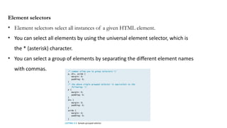 Element selectors
• Element selectors select all instances of a given HTML element.
• You can select all elements by using the universal element selector, which is
the * (asterisk) character.
• You can select a group of elements by separating the different element names
with commas.
 