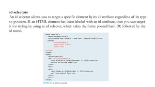 id selectors
An id selector allows you to target a specific element by its id attribute regardless of its type
or position. If an HTML element has been labeled with an id attribute, then you can target
it for styling by using an id selector, which takes the form: pound/hash (#) followed by the
id name.
 