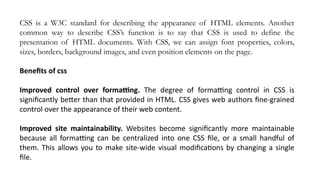 CSS is a W3C standard for describing the appearance of HTML elements. Another
common way to describe CSS’s function is to say that CSS is used to define the
presentation of HTML documents. With CSS, we can assign font properties, colors,
sizes, borders, background images, and even position elements on the page.
Benefits of css
Improved control over formatting. The degree of formatting control in CSS is
significantly better than that provided in HTML. CSS gives web authors fine-grained
control over the appearance of their web content.
Improved site maintainability. Websites become significantly more maintainable
because all formatting can be centralized into one CSS file, or a small handful of
them. This allows you to make site-wide visual modifications by changing a single
file.
 