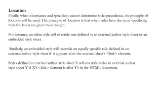 Location
Finally, when inheritance and specificity cannot determine style precedence, the principle of
location will be used. The principle of location is that when rules have the same specificity,
then the latest are given more weight.
For instance, an inline style will override one defined in an external author style sheet or an
embedded style sheet.
Similarly, an embedded style will override an equally specific rule defined in an
external author style sheet if it appears after the external sheet’s <link> element.
Styles defined in external author style sheet X will override styles in external author
style sheet Y if X’s <link> element is after Y’s in the HTML document.
 