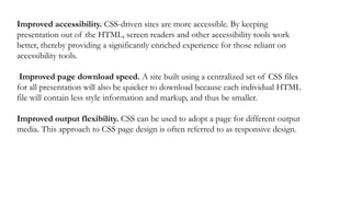 Improved accessibility. CSS-driven sites are more accessible. By keeping
presentation out of the HTML, screen readers and other accessibility tools work
better, thereby providing a significantly enriched experience for those reliant on
accessibility tools.
Improved page download speed. A site built using a centralized set of CSS files
for all presentation will also be quicker to download because each individual HTML
file will contain less style information and markup, and thus be smaller.
Improved output flexibility. CSS can be used to adopt a page for different output
media. This approach to CSS page design is often referred to as responsive design.
 
