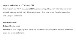 <span> and <div> in HTML and CSS
Both <span> and <div> are generic HTML container tags. They don't inherently convey any
semantic meaning on their own. Their power comes from how we use them in conjunction
with CSS (and JavaScript).
<div> (Division):
Default Display: block
Behavior: A <div> typically takes up the full available width of its parent container and forces
a new line before and after it.
 