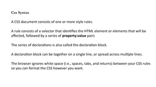Css Syntax
A CSS document consists of one or more style rules.
A rule consists of a selector that identifies the HTML element or elements that will be
affected, followed by a series of property:value pairs
The series of declarations is also called the declaration block.
A declaration block can be together on a single line, or spread across multiple lines.
The browser ignores white space (i.e., spaces, tabs, and returns) between your CSS rules
so you can format the CSS however you want.
 