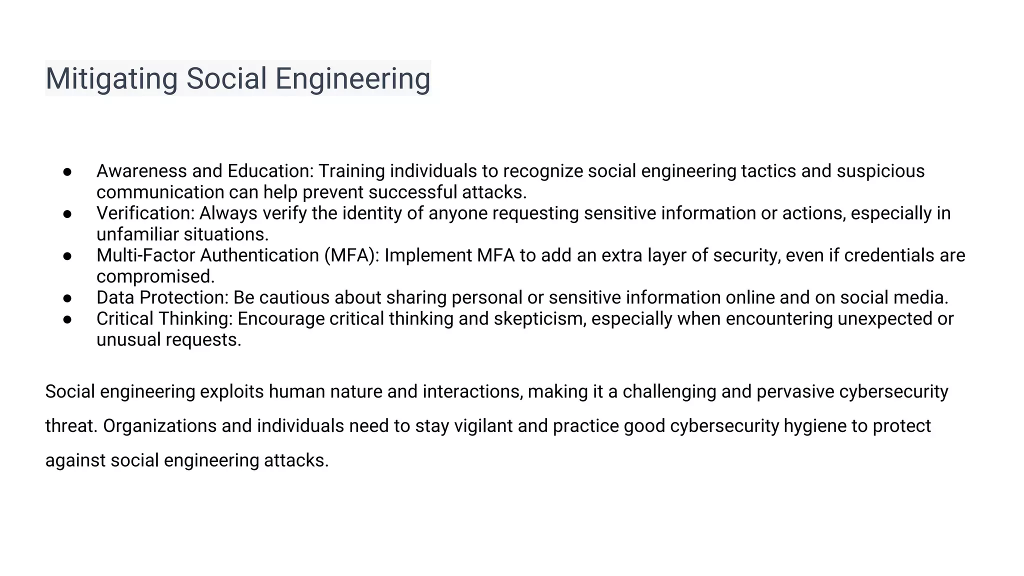 Mitigating Social Engineering
● Awareness and Education: Training individuals to recognize social engineering tactics and suspicious
communication can help prevent successful attacks.
● Verification: Always verify the identity of anyone requesting sensitive information or actions, especially in
unfamiliar situations.
● Multi-Factor Authentication (MFA): Implement MFA to add an extra layer of security, even if credentials are
compromised.
● Data Protection: Be cautious about sharing personal or sensitive information online and on social media.
● Critical Thinking: Encourage critical thinking and skepticism, especially when encountering unexpected or
unusual requests.
Social engineering exploits human nature and interactions, making it a challenging and pervasive cybersecurity
threat. Organizations and individuals need to stay vigilant and practice good cybersecurity hygiene to protect
against social engineering attacks.
 