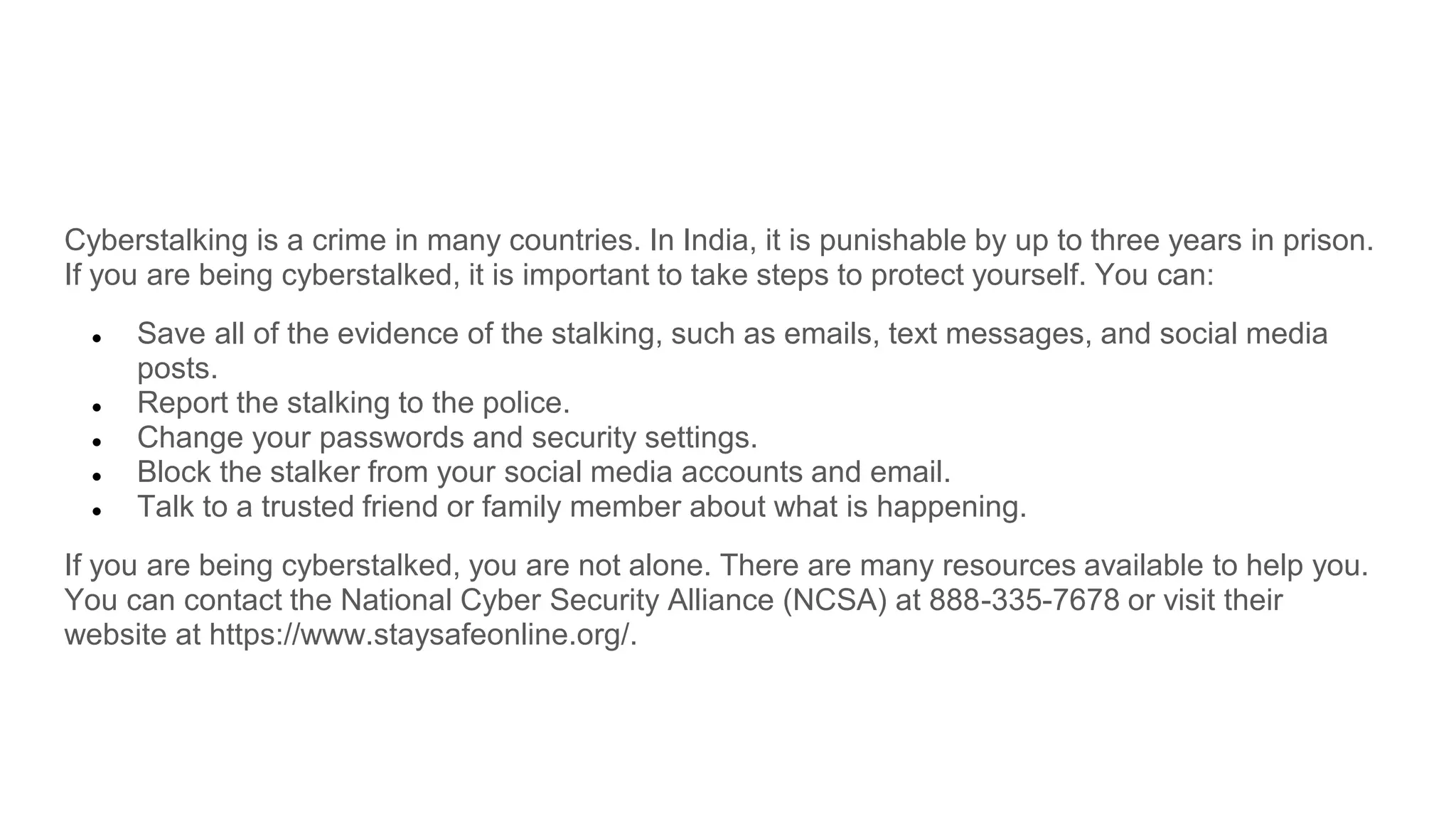 Cyberstalking is a crime in many countries. In India, it is punishable by up to three years in prison.
If you are being cyberstalked, it is important to take steps to protect yourself. You can:
● Save all of the evidence of the stalking, such as emails, text messages, and social media
posts.
● Report the stalking to the police.
● Change your passwords and security settings.
● Block the stalker from your social media accounts and email.
● Talk to a trusted friend or family member about what is happening.
If you are being cyberstalked, you are not alone. There are many resources available to help you.
You can contact the National Cyber Security Alliance (NCSA) at 888-335-7678 or visit their
website at https://www.staysafeonline.org/.
 