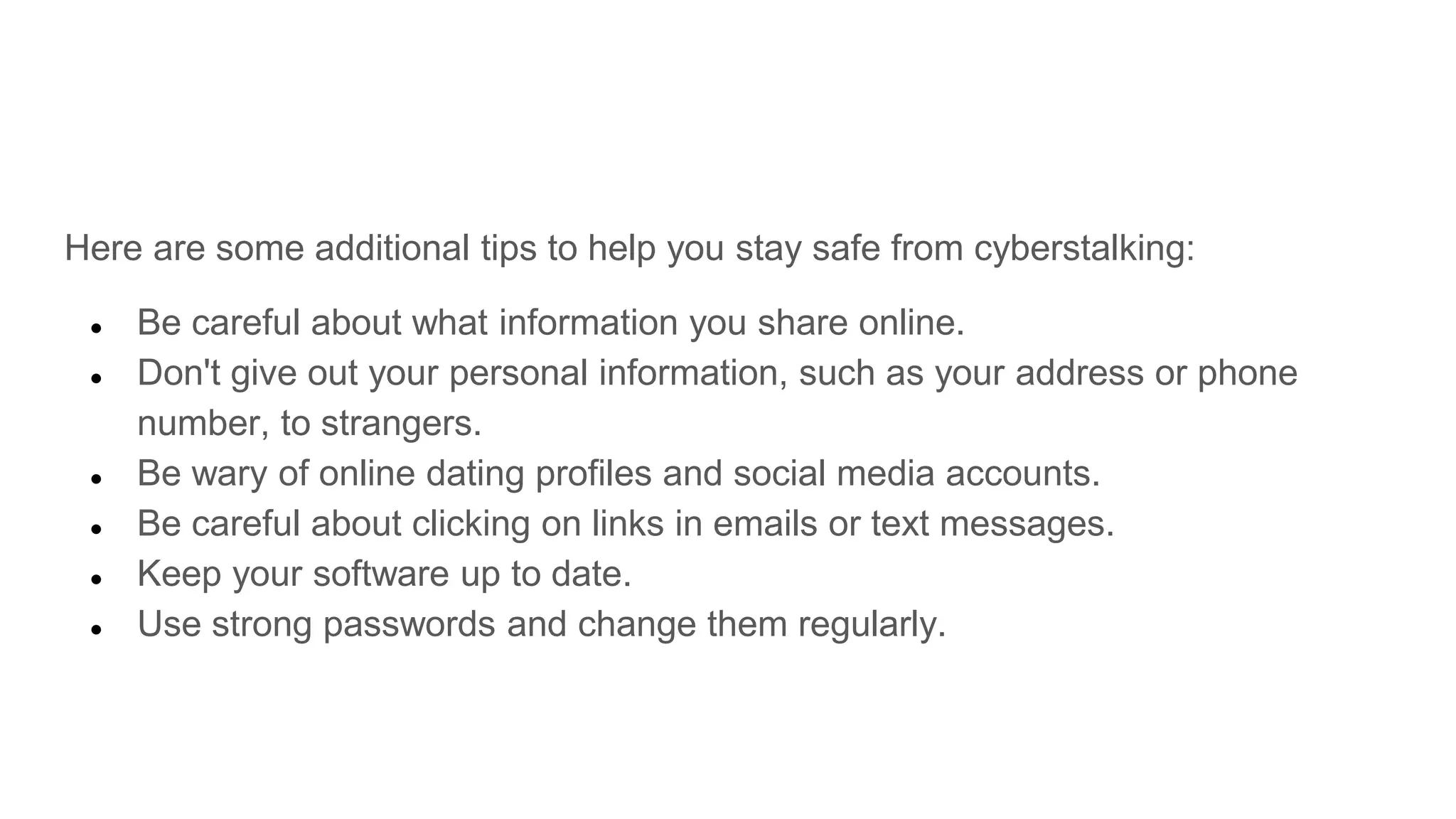 Here are some additional tips to help you stay safe from cyberstalking:
● Be careful about what information you share online.
● Don't give out your personal information, such as your address or phone
number, to strangers.
● Be wary of online dating profiles and social media accounts.
● Be careful about clicking on links in emails or text messages.
● Keep your software up to date.
● Use strong passwords and change them regularly.
 