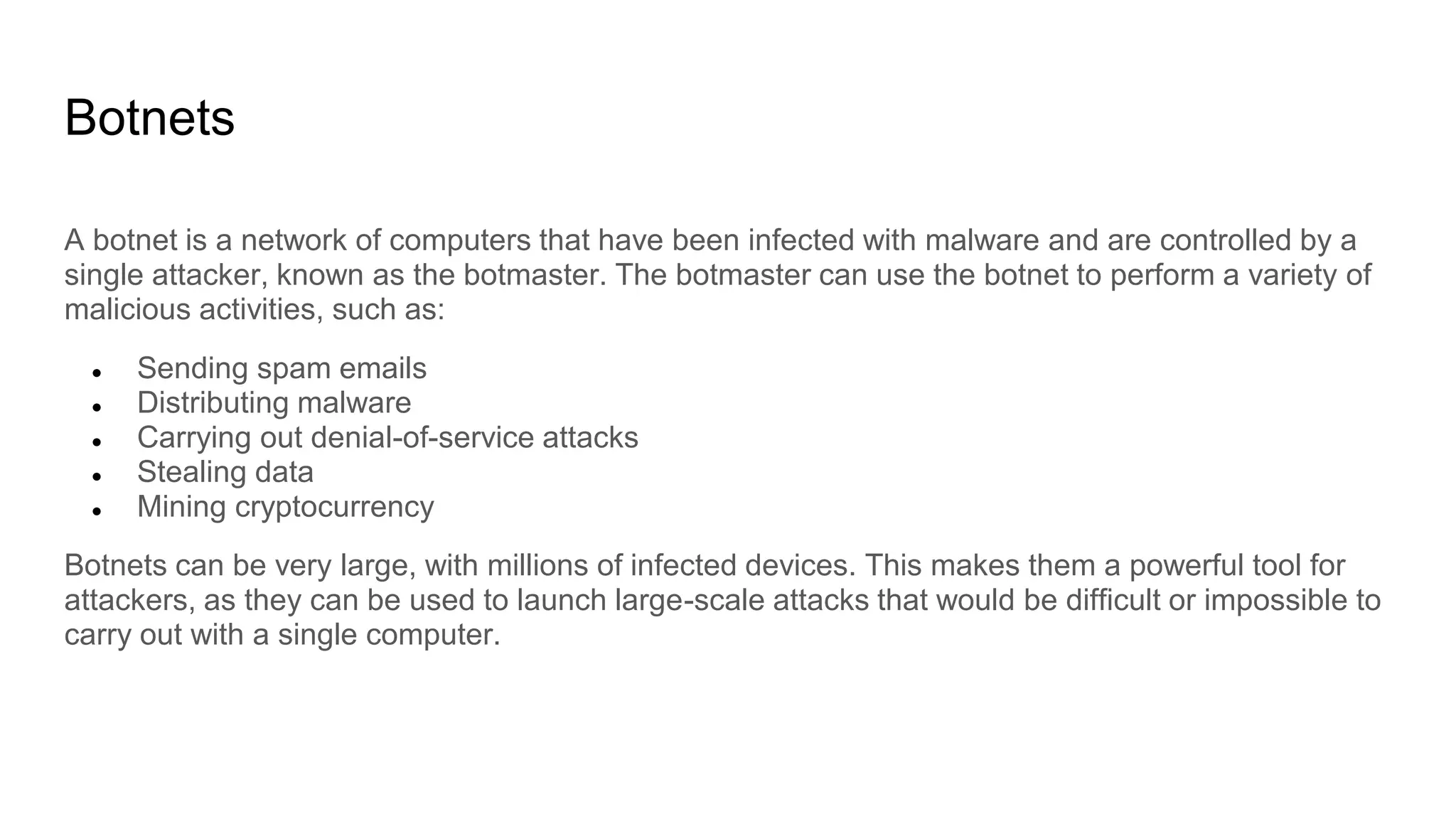 Botnets
A botnet is a network of computers that have been infected with malware and are controlled by a
single attacker, known as the botmaster. The botmaster can use the botnet to perform a variety of
malicious activities, such as:
● Sending spam emails
● Distributing malware
● Carrying out denial-of-service attacks
● Stealing data
● Mining cryptocurrency
Botnets can be very large, with millions of infected devices. This makes them a powerful tool for
attackers, as they can be used to launch large-scale attacks that would be difficult or impossible to
carry out with a single computer.
 