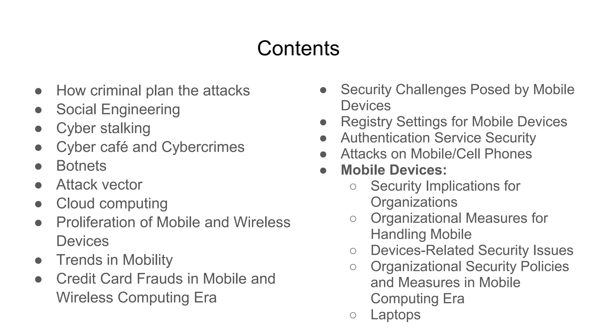 Contents
● How criminal plan the attacks
● Social Engineering
● Cyber stalking
● Cyber café and Cybercrimes
● Botnets
● Attack vector
● Cloud computing
● Proliferation of Mobile and Wireless
Devices
● Trends in Mobility
● Credit Card Frauds in Mobile and
Wireless Computing Era
● Security Challenges Posed by Mobile
Devices
● Registry Settings for Mobile Devices
● Authentication Service Security
● Attacks on Mobile/Cell Phones
● Mobile Devices:
○ Security Implications for
Organizations
○ Organizational Measures for
Handling Mobile
○ Devices-Related Security Issues
○ Organizational Security Policies
and Measures in Mobile
Computing Era
○ Laptops
 