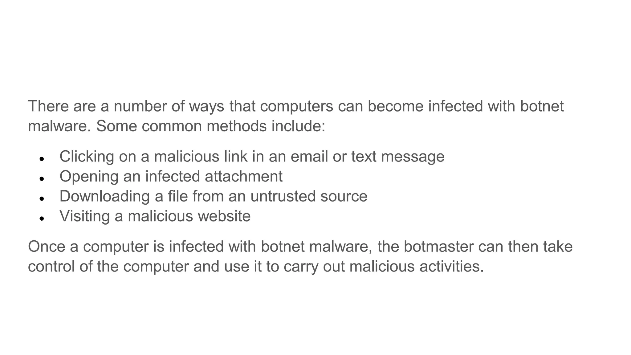 There are a number of ways that computers can become infected with botnet
malware. Some common methods include:
● Clicking on a malicious link in an email or text message
● Opening an infected attachment
● Downloading a file from an untrusted source
● Visiting a malicious website
Once a computer is infected with botnet malware, the botmaster can then take
control of the computer and use it to carry out malicious activities.
 