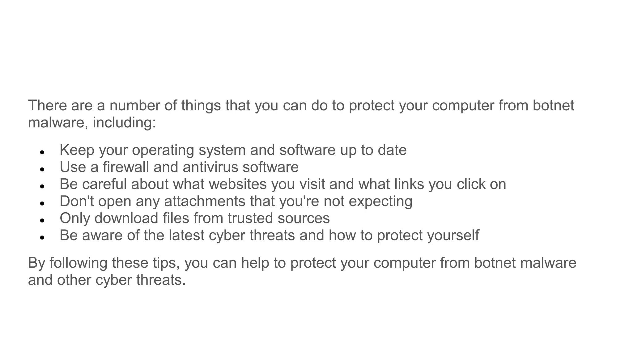 There are a number of things that you can do to protect your computer from botnet
malware, including:
● Keep your operating system and software up to date
● Use a firewall and antivirus software
● Be careful about what websites you visit and what links you click on
● Don't open any attachments that you're not expecting
● Only download files from trusted sources
● Be aware of the latest cyber threats and how to protect yourself
By following these tips, you can help to protect your computer from botnet malware
and other cyber threats.
 