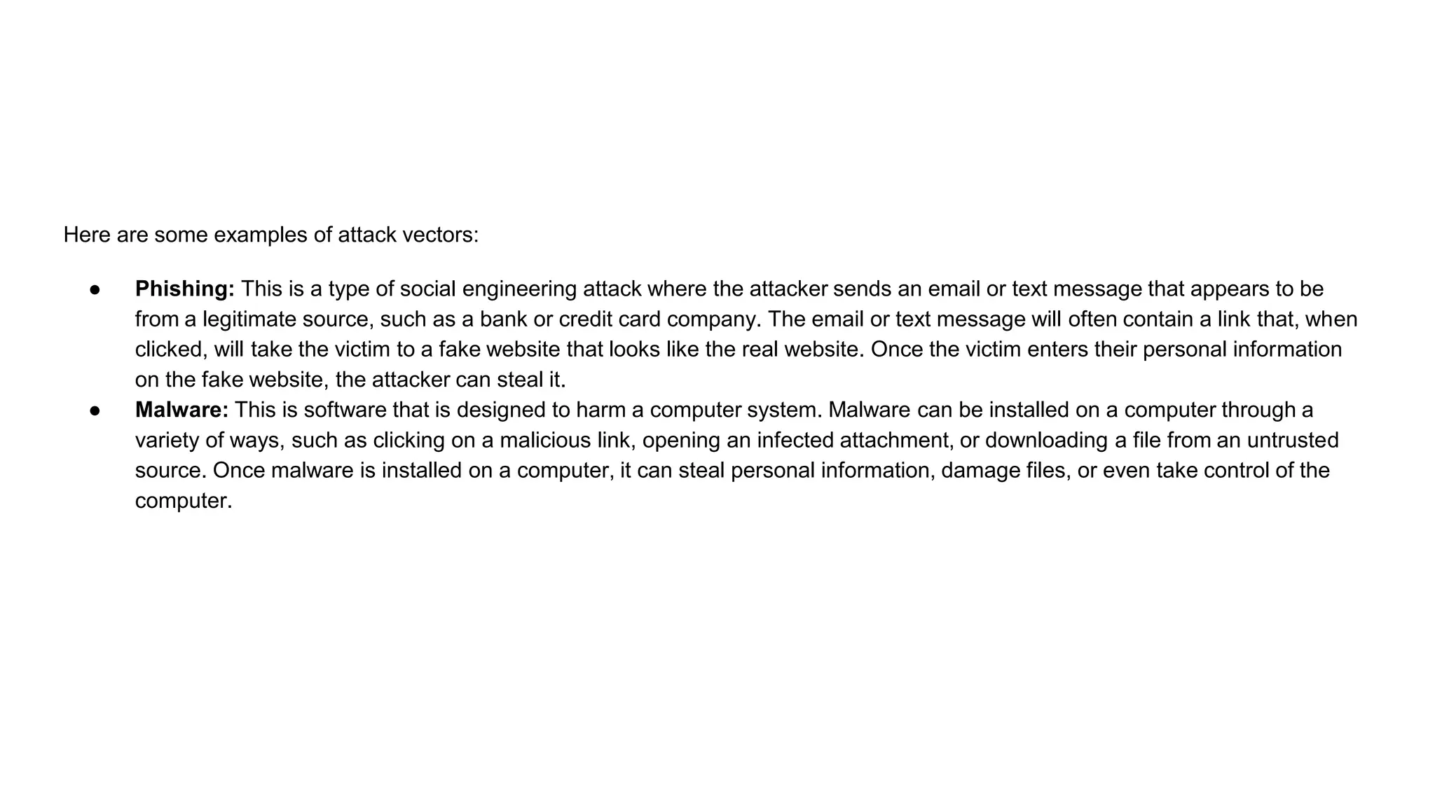 Here are some examples of attack vectors:
● Phishing: This is a type of social engineering attack where the attacker sends an email or text message that appears to be
from a legitimate source, such as a bank or credit card company. The email or text message will often contain a link that, when
clicked, will take the victim to a fake website that looks like the real website. Once the victim enters their personal information
on the fake website, the attacker can steal it.
● Malware: This is software that is designed to harm a computer system. Malware can be installed on a computer through a
variety of ways, such as clicking on a malicious link, opening an infected attachment, or downloading a file from an untrusted
source. Once malware is installed on a computer, it can steal personal information, damage files, or even take control of the
computer.
 