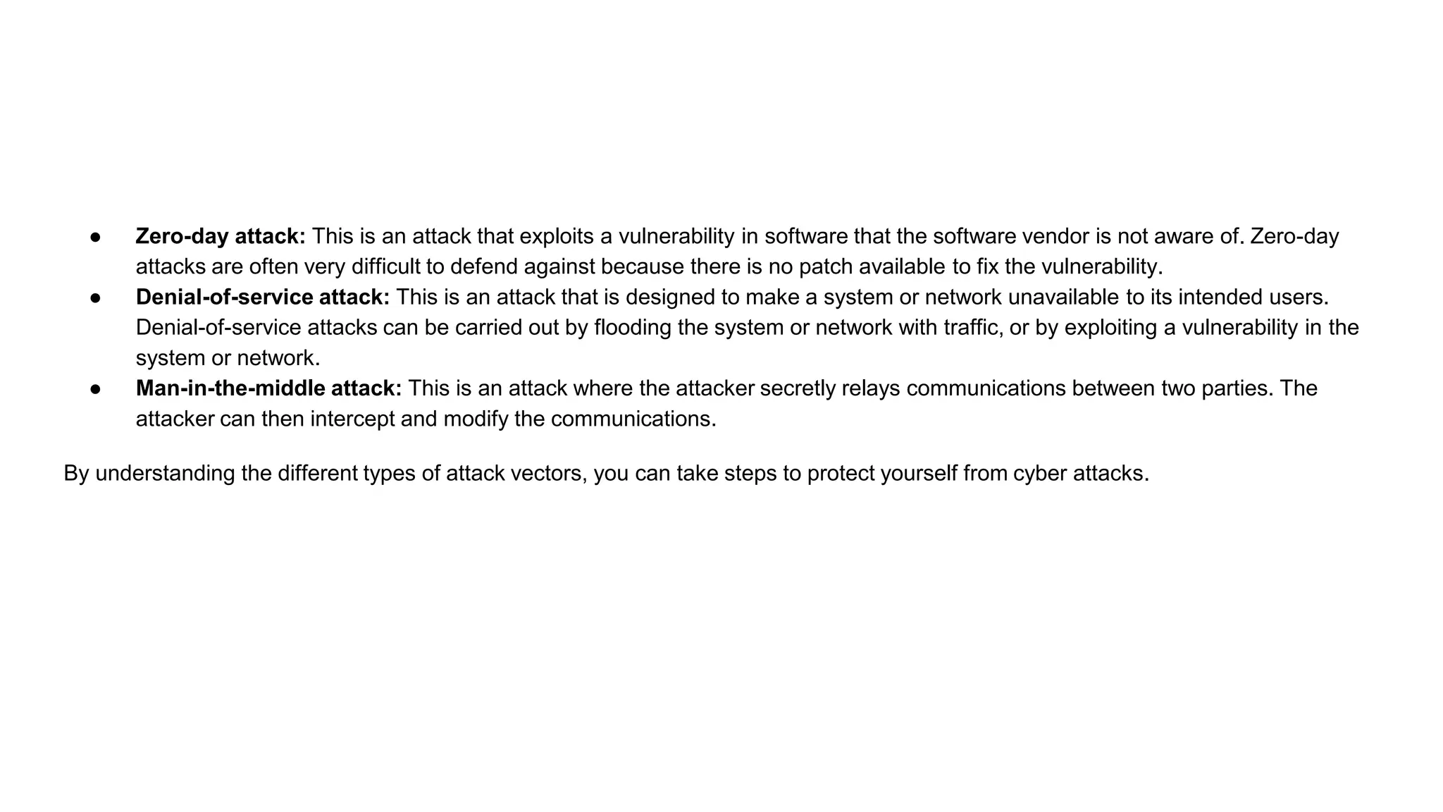 ● Zero-day attack: This is an attack that exploits a vulnerability in software that the software vendor is not aware of. Zero-day
attacks are often very difficult to defend against because there is no patch available to fix the vulnerability.
● Denial-of-service attack: This is an attack that is designed to make a system or network unavailable to its intended users.
Denial-of-service attacks can be carried out by flooding the system or network with traffic, or by exploiting a vulnerability in the
system or network.
● Man-in-the-middle attack: This is an attack where the attacker secretly relays communications between two parties. The
attacker can then intercept and modify the communications.
By understanding the different types of attack vectors, you can take steps to protect yourself from cyber attacks.
 